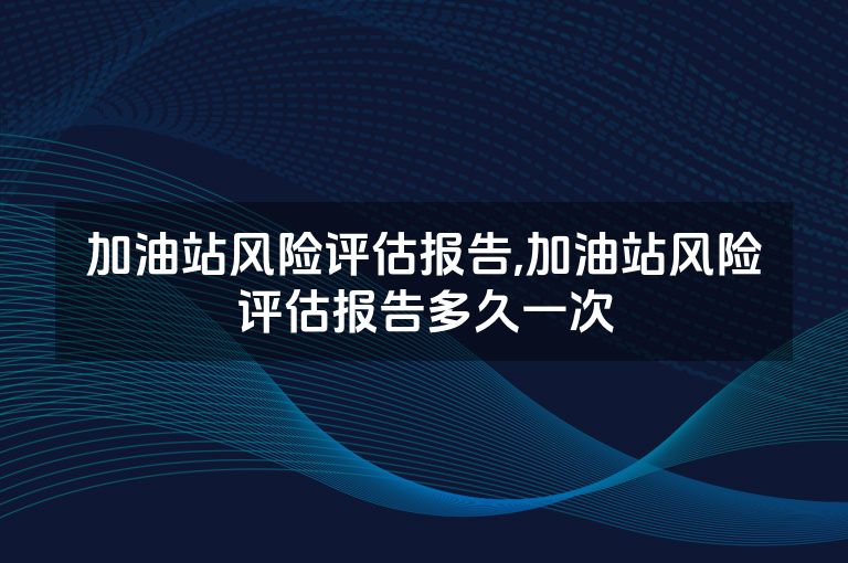 加油站风险评估报告,加油站风险评估报告多久一次