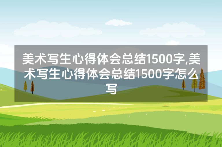 美术写生心得体会总结1500字,美术写生心得体会总结1500字怎么写