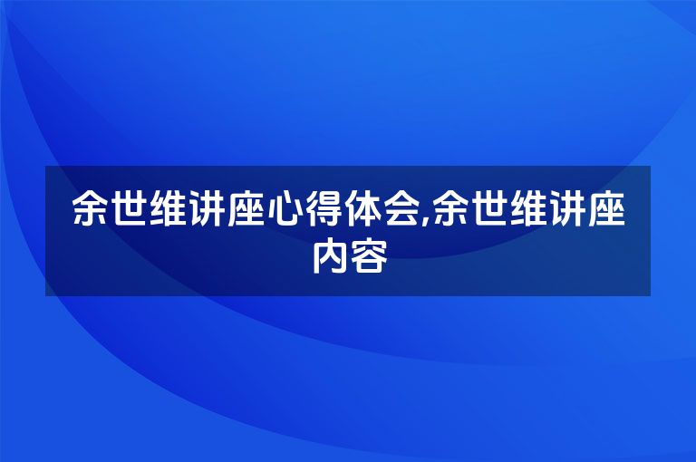 余世维讲座心得体会,余世维讲座内容