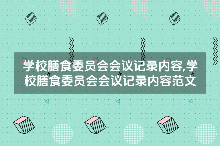 学校膳食委员会会议记录内容,学校膳食委员会会议记录内容范文