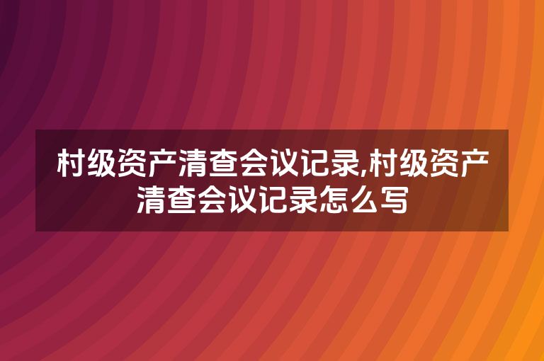 村级资产清查会议记录,村级资产清查会议记录怎么写