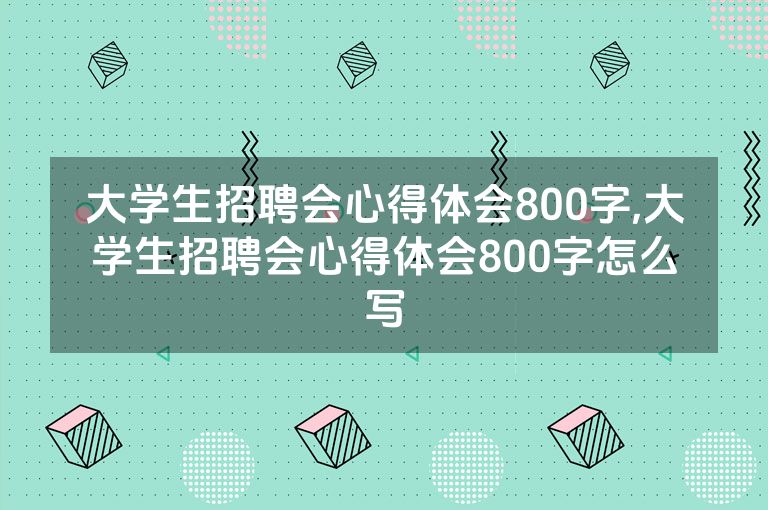 大学生招聘会心得体会800字,大学生招聘会心得体会800字怎么写