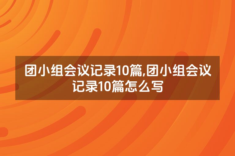 团小组会议记录10篇,团小组会议记录10篇怎么写