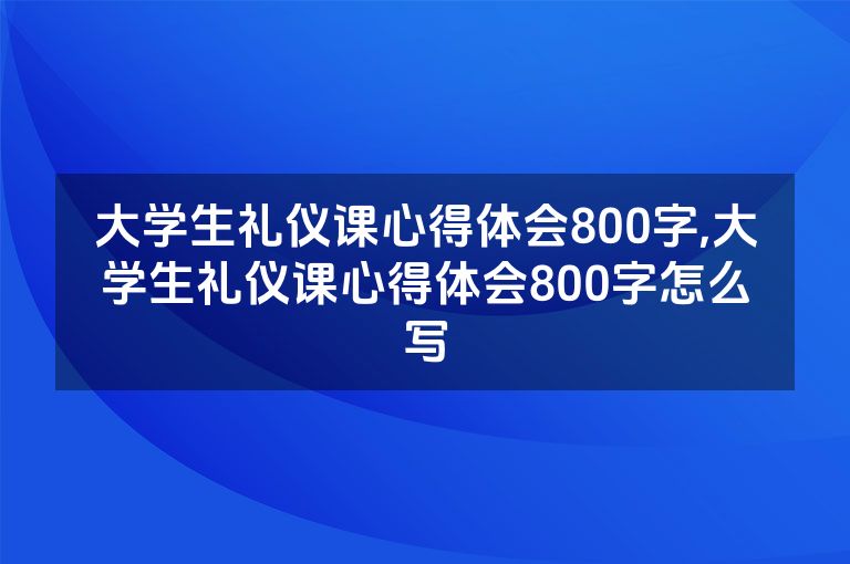 大学生礼仪课心得体会800字,大学生礼仪课心得体会800字怎么写