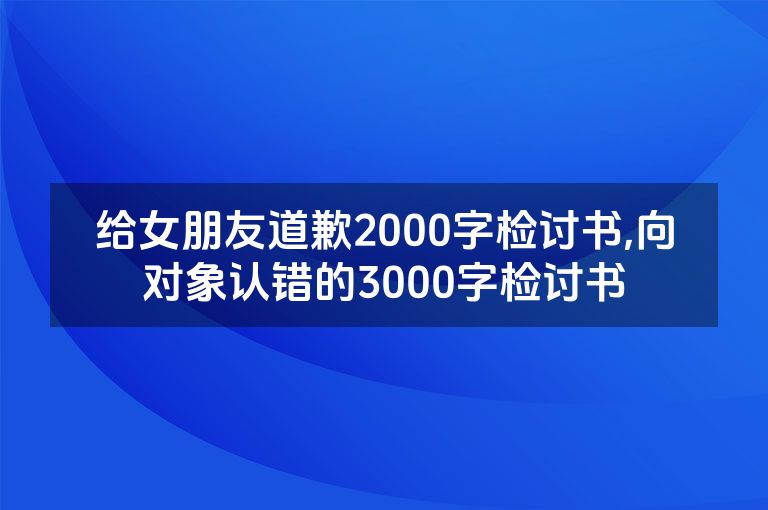 给女朋友道歉2000字检讨书,向对象认错的3000字检讨书