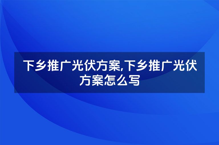 下乡推广光伏方案,下乡推广光伏方案怎么写