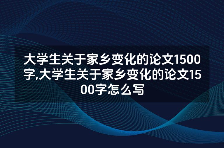 大学生关于家乡变化的论文1500字,大学生关于家乡变化的论文1500字怎么写