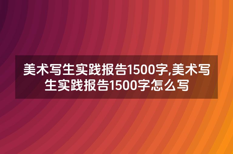 美术写生实践报告1500字,美术写生实践报告1500字怎么写