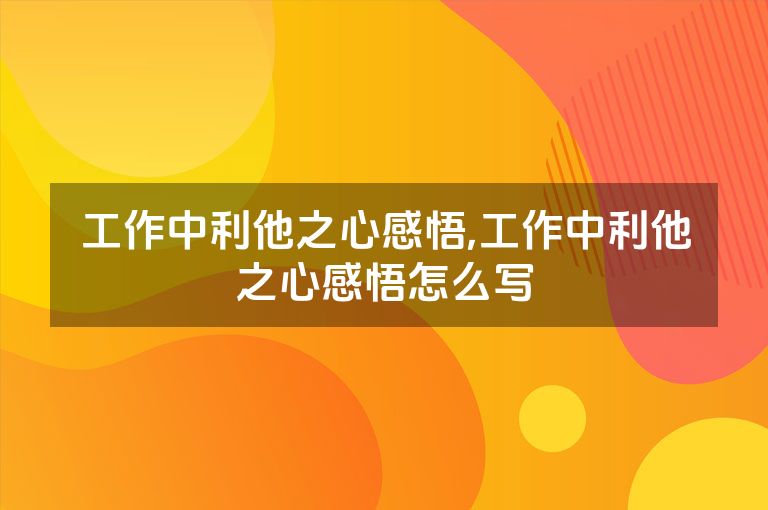工作中利他之心感悟,工作中利他之心感悟怎么写