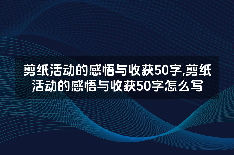 剪纸活动的感悟与收获50字,剪纸活动的感悟与收获50字怎么写