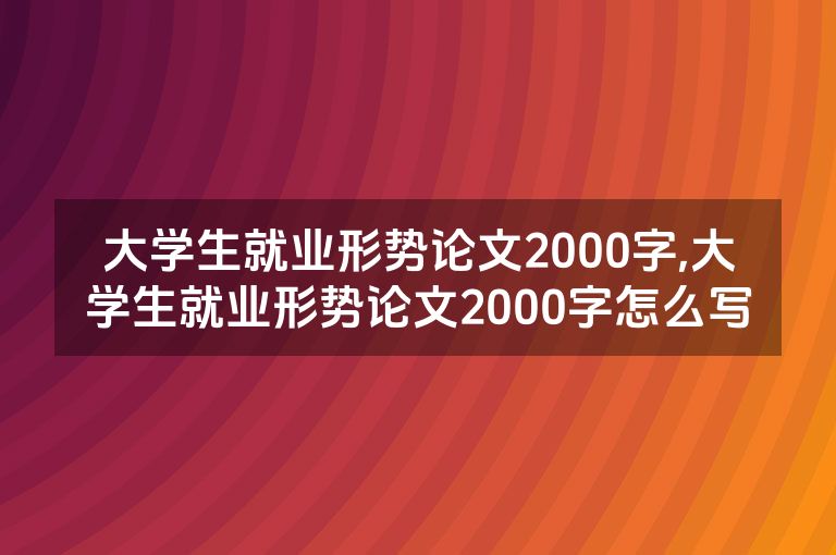 大学生就业形势论文2000字,大学生就业形势论文2000字怎么写