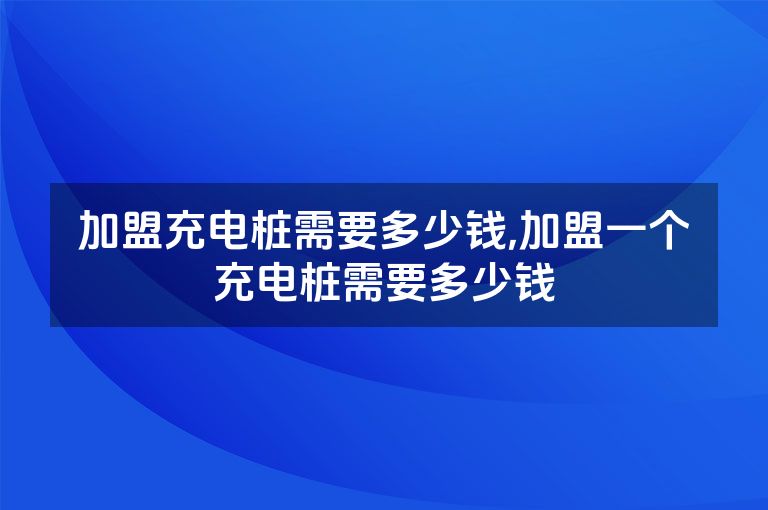 加盟充电桩需要多少钱,加盟一个充电桩需要多少钱