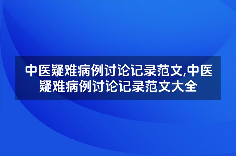 中医疑难病例讨论记录范文,中医疑难病例讨论记录范文大全