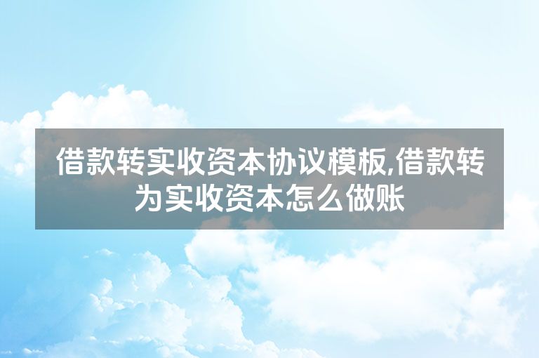 借款转实收资本协议模板,借款转为实收资本怎么做账