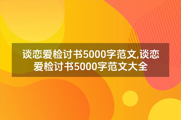 谈恋爱检讨书5000字范文,谈恋爱检讨书5000字范文大全