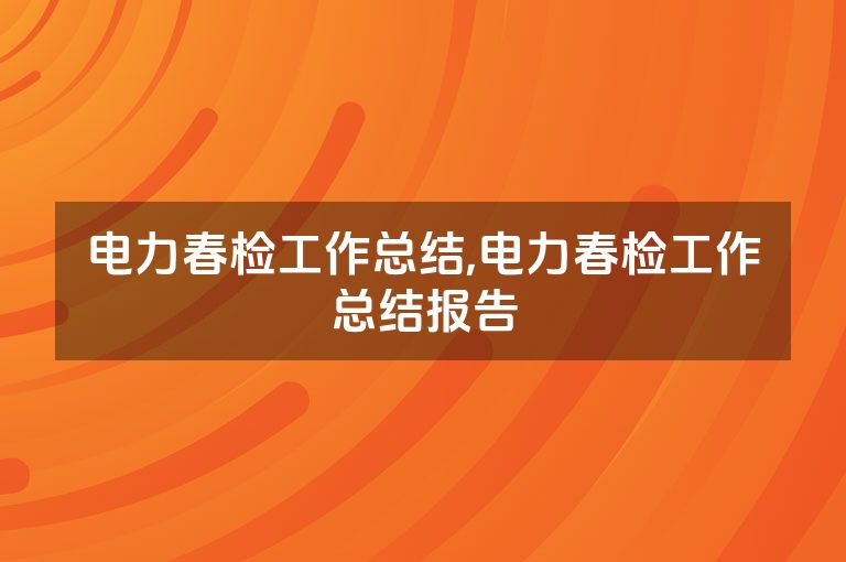 电力春检工作总结,电力春检工作总结报告
