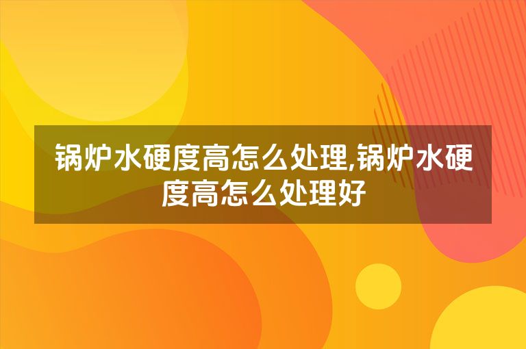 锅炉水硬度高怎么处理,锅炉水硬度高怎么处理好
