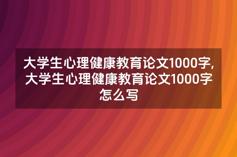 大学生心理健康教育论文1000字,大学生心理健康教育论文1000字怎么写