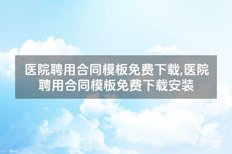 医院聘用合同模板免费下载,医院聘用合同模板免费下载安装