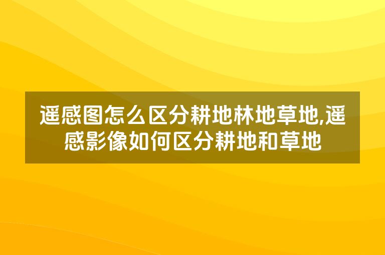 遥感图怎么区分耕地林地草地,遥感影像如何区分耕地和草地