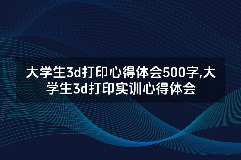 大学生3d打印心得体会500字,大学生3d打印实训心得体会