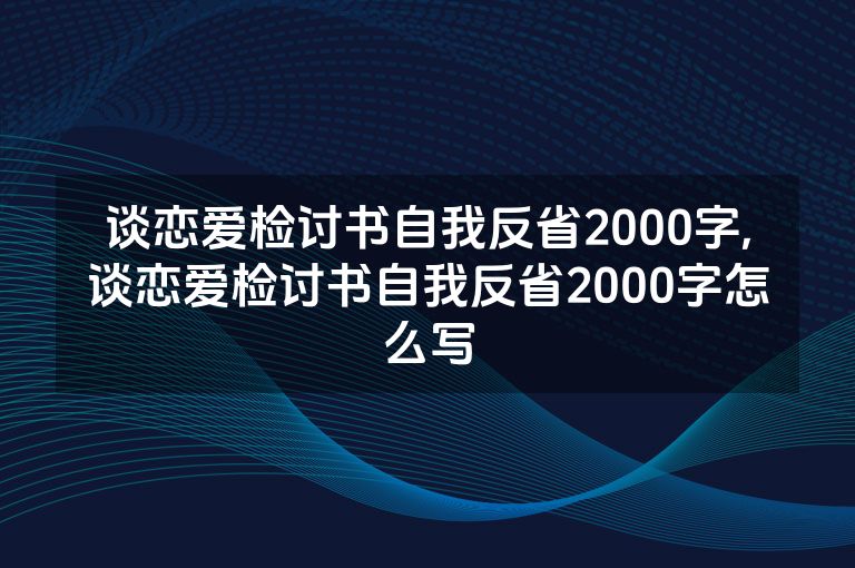 谈恋爱检讨书自我反省2000字,谈恋爱检讨书自我反省2000字怎么写