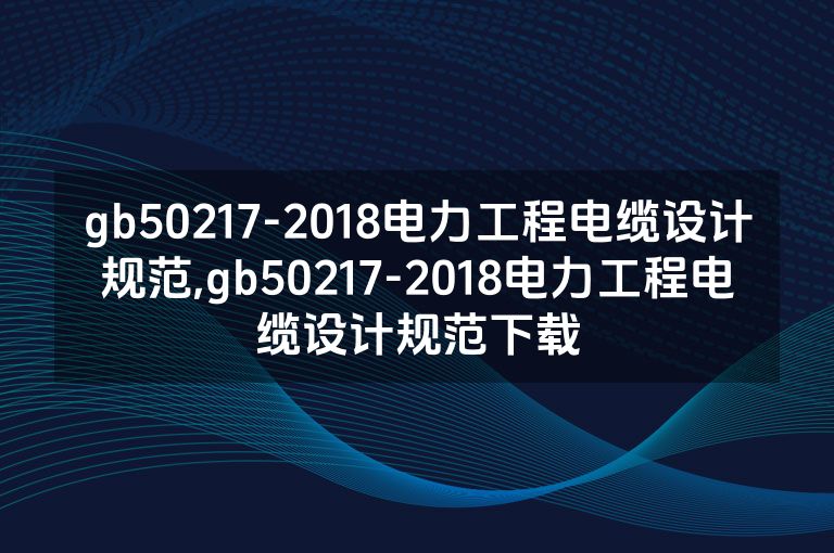 gb50217-2018电力工程电缆设计规范,gb50217-2018电力工程电缆设计规范下载