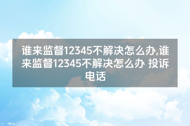 谁来监督12345不解决怎么办,谁来监督12345不解决怎么办 投诉电话