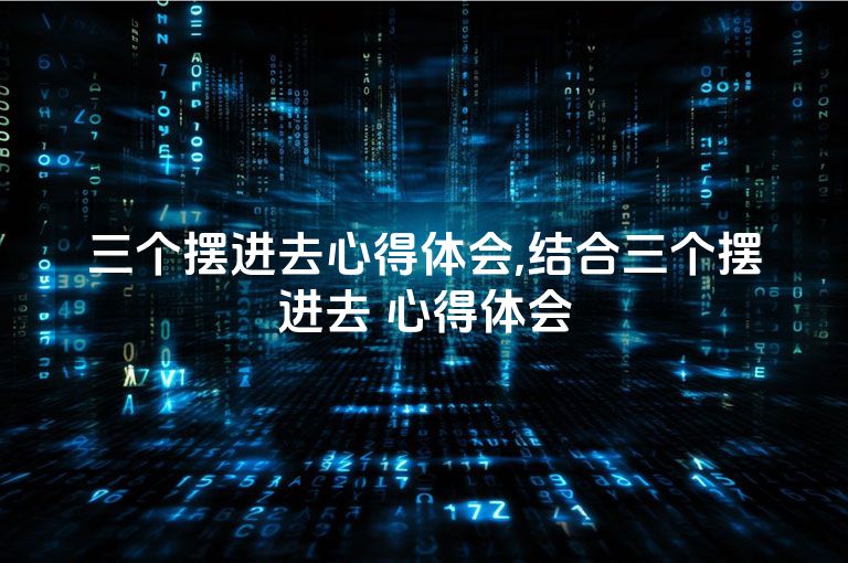 三个摆进去心得体会,结合三个摆进去 心得体会